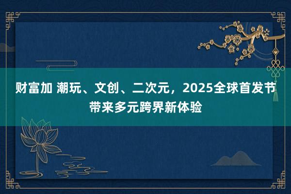 财富加 潮玩、文创、二次元，2025全球首发节带来多元跨界新体验