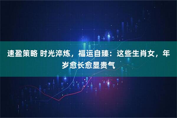 速盈策略 时光淬炼，福运自臻：这些生肖女，年岁愈长愈显贵气