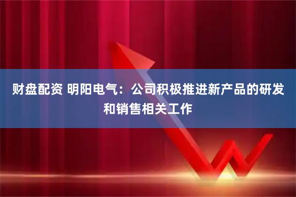财盘配资 明阳电气：公司积极推进新产品的研发和销售相关工作