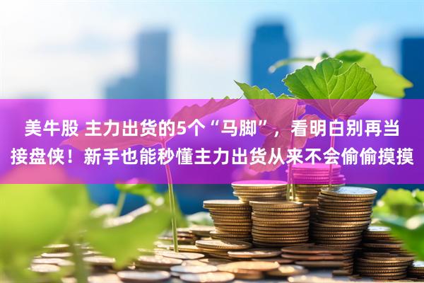 美牛股 主力出货的5个“马脚”，看明白别再当接盘侠！新手也能秒懂主力出货从来不会偷偷摸摸