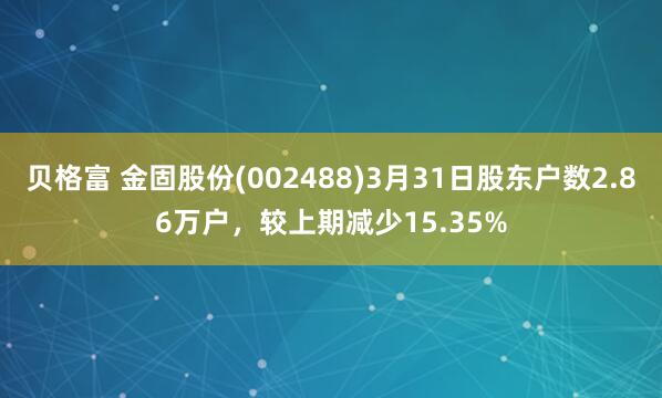 贝格富 金固股份(002488)3月31日股东户数2.86万户，较上期减少15.35%