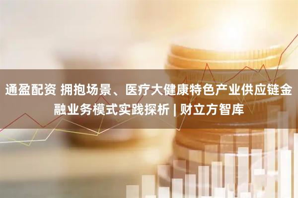 通盈配资 拥抱场景、医疗大健康特色产业供应链金融业务模式实践探析 | 财立方智库