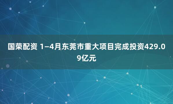 国荣配资 1—4月东莞市重大项目完成投资429.09亿元