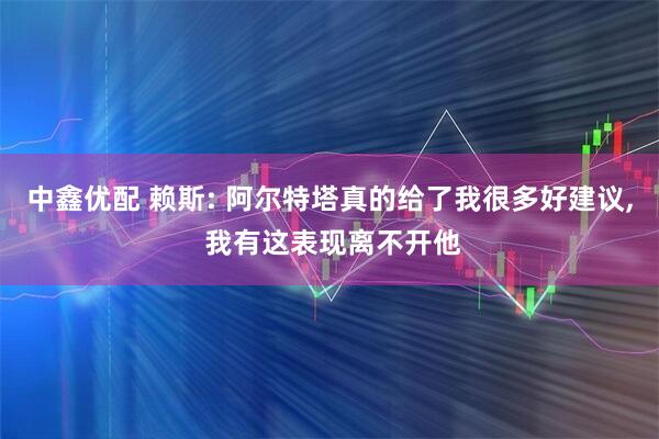 中鑫优配 赖斯: 阿尔特塔真的给了我很多好建议, 我有这表现离不开他