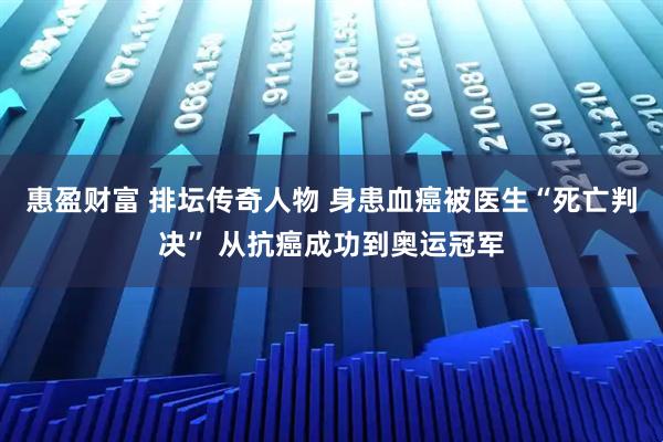 惠盈财富 排坛传奇人物 身患血癌被医生“死亡判决” 从抗癌成功到奥运冠军