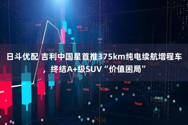 日斗优配 吉利中国星首推375km纯电续航增程车，终结A+级SUV“价值困局”