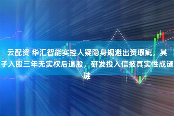云配资 华汇智能实控人疑隐身规避出资瑕疵，其子入股三年无实权后退股，研发投入信披真实性成谜