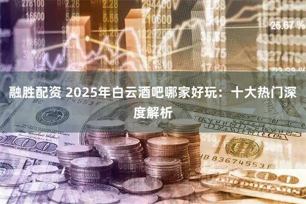 融胜配资 2025年白云酒吧哪家好玩：十大热门深度解析