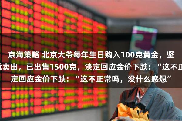 京海策略 北京大爷每年生日购入100克黄金，坚持了20年，上涨后就卖出，已出售1500克，淡定回应金价下跌：“这不正常吗，没什么感想”