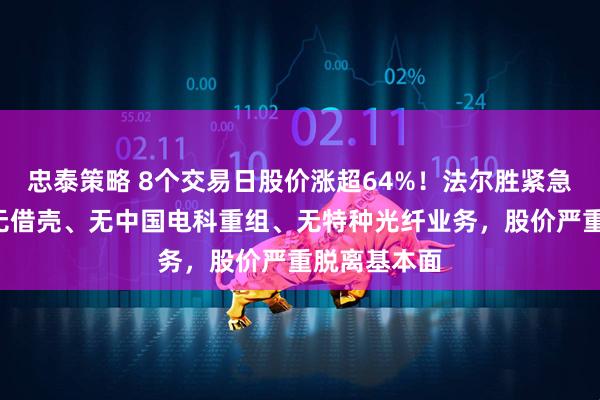 忠泰策略 8个交易日股价涨超64%！法尔胜紧急“降温”：无借壳、无中国电科重组、无特种光纤业务，股价严重脱离基本面